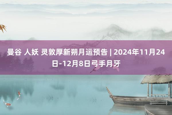 曼谷 人妖 灵敦厚新朔月运预告 | 2024年11月24日-12月8日弓手月牙