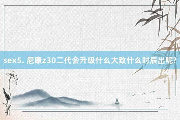 sex5. 尼康z30二代会升级什么大致什么时辰出呢?