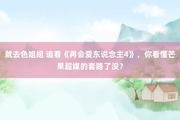 就去色姐姐 追看《再会爱东说念主4》，你看懂芒果超媒的套路了没？