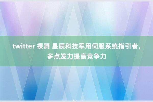 twitter 裸舞 星辰科技军用伺服系统指引者，多点发力提高竞争力