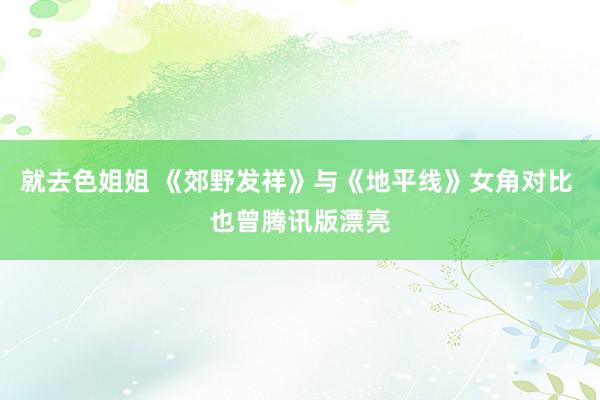 就去色姐姐 《郊野发祥》与《地平线》女角对比 也曾腾讯版漂亮
