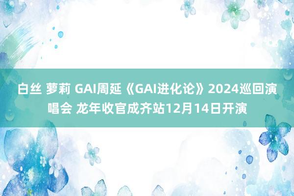 白丝 萝莉 GAI周延《GAI进化论》2024巡回演唱会 龙年收官成齐站12月14日开演