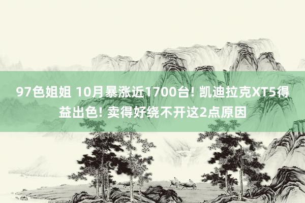 97色姐姐 10月暴涨近1700台! 凯迪拉克XT5得益出色! 卖得好绕不开这2点原因