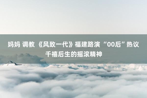 妈妈 调教 《风致一代》福建路演 “00后”热议千禧后生的摇滚精神