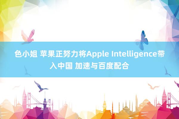 色小姐 苹果正努力将Apple Intelligence带入中国 加速与百度配合