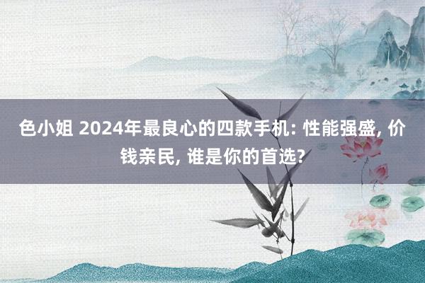 色小姐 2024年最良心的四款手机: 性能强盛， 价钱亲民， 谁是你的首选?