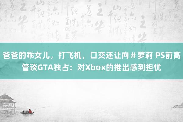 爸爸的乖女儿，打飞机，口交还让禸＃萝莉 PS前高管谈GTA独占：对Xbox的推出感到担忧