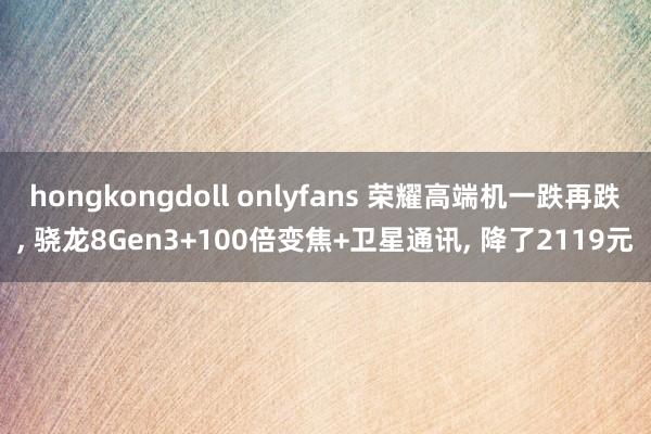 hongkongdoll onlyfans 荣耀高端机一跌再跌， 骁龙8Gen3+100倍变焦+卫星通讯， 降了2119元