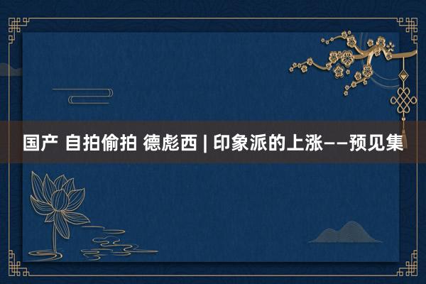 国产 自拍偷拍 德彪西 | 印象派的上涨——预见集