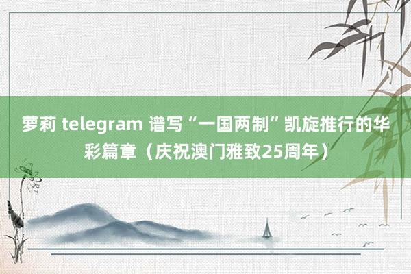 萝莉 telegram 谱写“一国两制”凯旋推行的华彩篇章（庆祝澳门雅致25周年）