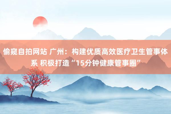 偷窥自拍网站 广州：构建优质高效医疗卫生管事体系 积极打造“15分钟健康管事圈”