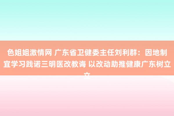色姐姐激情网 广东省卫健委主任刘利群：因地制宜学习践诺三明医改教诲 以改动助推健康广东树立
