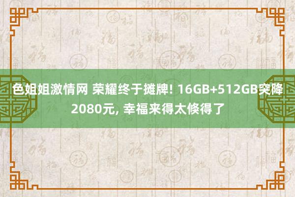 色姐姐激情网 荣耀终于摊牌! 16GB+512GB突降2080元， 幸福来得太倏得了