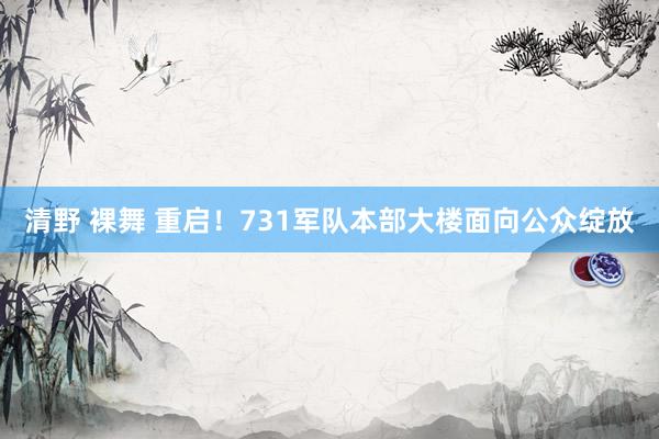 清野 裸舞 重启！731军队本部大楼面向公众绽放