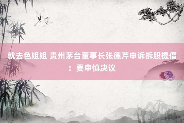 就去色姐姐 贵州茅台董事长张德芹申诉拆股提倡：要审慎决议