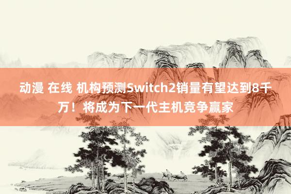 动漫 在线 机构预测Switch2销量有望达到8千万！将成为下一代主机竞争赢家