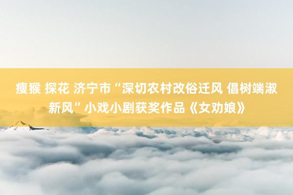 瘦猴 探花 济宁市“深切农村改俗迁风 倡树端淑新风”小戏小剧获奖作品《女劝娘》