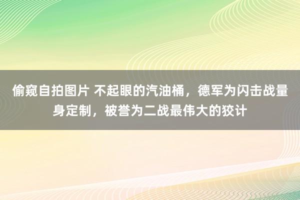 偷窥自拍图片 不起眼的汽油桶，德军为闪击战量身定制，被誉为二战最伟大的狡计