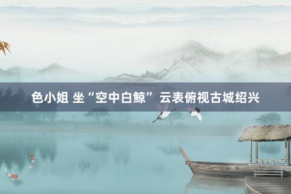 色小姐 坐“空中白鲸” 云表俯视古城绍兴
