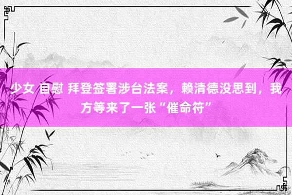 少女 自慰 拜登签署涉台法案，赖清德没思到，我方等来了一张“催命符”