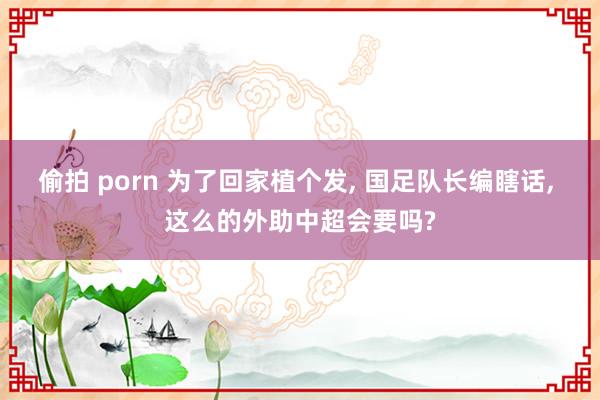 偷拍 porn 为了回家植个发， 国足队长编瞎话， 这么的外助中超会要吗?
