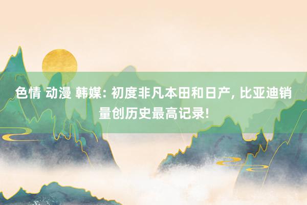 色情 动漫 韩媒: 初度非凡本田和日产， 比亚迪销量创历史最高记录!