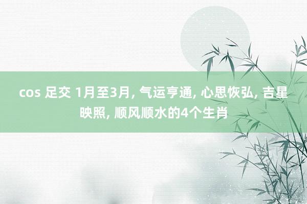 cos 足交 1月至3月， 气运亨通， 心思恢弘， 吉星映照， 顺风顺水的4个生肖