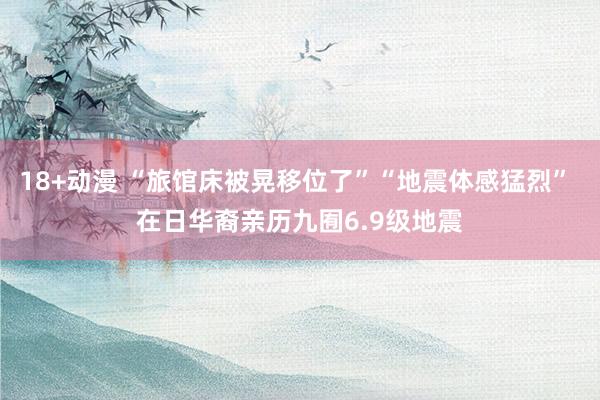 18+动漫 “旅馆床被晃移位了”“地震体感猛烈” 在日华裔亲历九囿6.9级地震