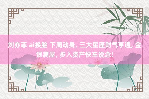 刘亦菲 ai换脸 下周动身， 三大星座财气亨通， 金银满屋， 步入资产快车说念!