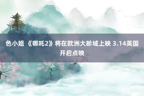 色小姐 《哪吒2》将在欧洲大畛域上映 3.14英国开启点映
