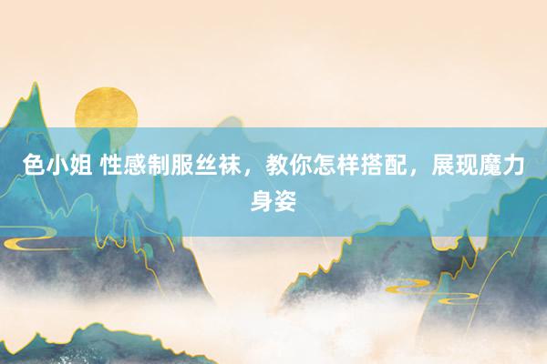 色小姐 性感制服丝袜，教你怎样搭配，展现魔力身姿