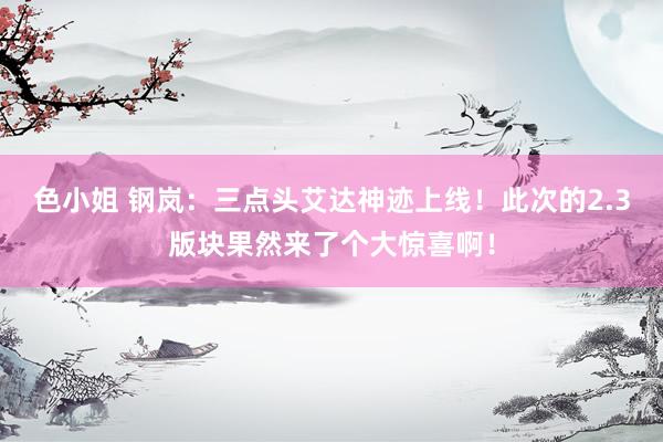 色小姐 钢岚：三点头艾达神迹上线！此次的2.3版块果然来了个大惊喜啊！