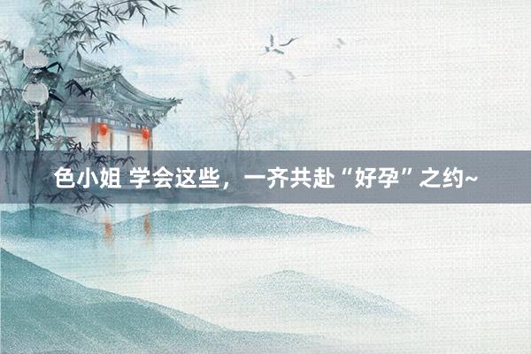 色小姐 学会这些，一齐共赴“好孕”之约~