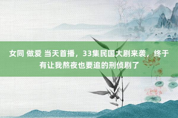 女同 做爱 当天首播，33集民国大剧来袭，终于有让我熬夜也要追的刑侦剧了