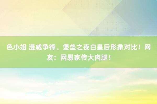 色小姐 漫威争锋、堡垒之夜白皇后形象对比！网友：网易家传大肉腿！