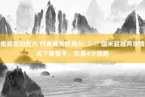 偷窥自拍图片 经典痛失好局😖国米超越两球情况下被扳平，先赛4分领跑