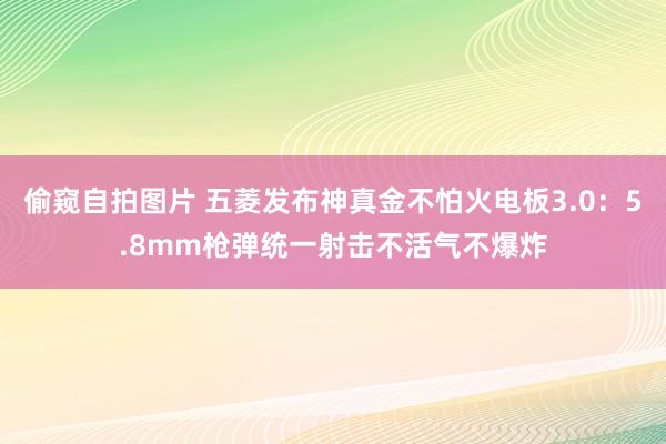 偷窥自拍图片 五菱发布神真金不怕火电板3.0：5.8mm枪弹统一射击不活气不爆炸