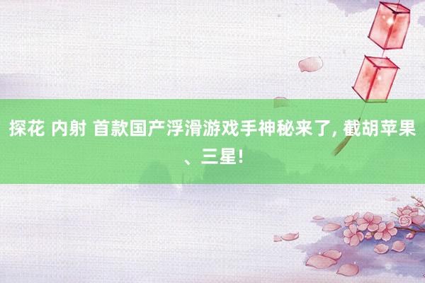 探花 内射 首款国产浮滑游戏手神秘来了， 截胡苹果、三星!