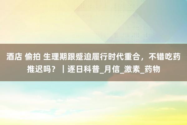 酒店 偷拍 生理期跟蹙迫履行时代重合，不错吃药推迟吗？｜逐日科普_月信_激素_药物