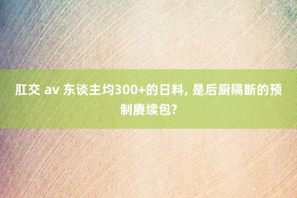 肛交 av 东谈主均300+的日料， 是后厨隔断的预制赓续包?