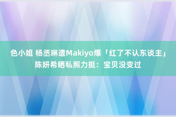 色小姐 杨丞琳遭Makiyo爆「红了不认东谈主」　陈妍希晒私照力挺：宝贝没变过