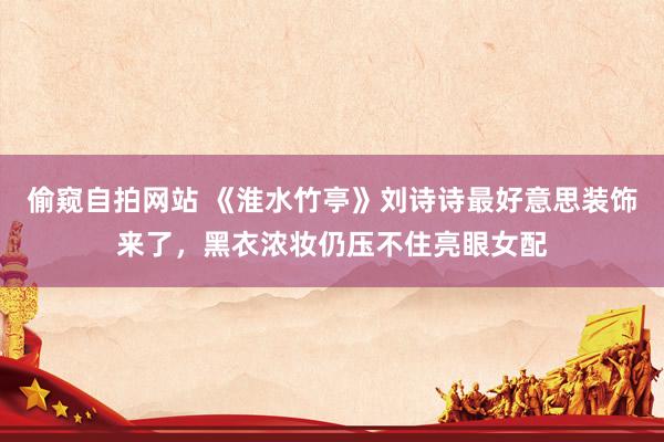 偷窥自拍网站 《淮水竹亭》刘诗诗最好意思装饰来了，黑衣浓妆仍压不住亮眼女配