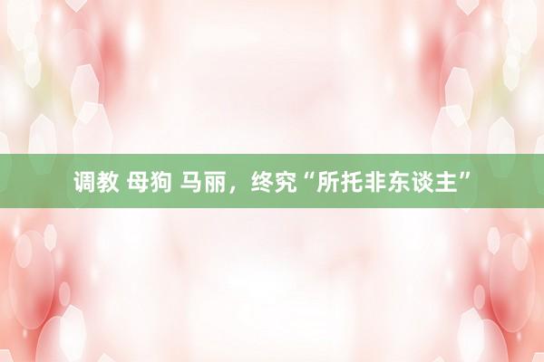 调教 母狗 马丽，终究“所托非东谈主”