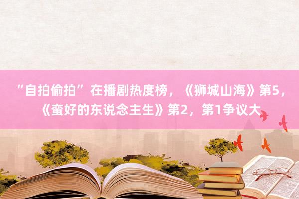 “自拍偷拍” 在播剧热度榜，《狮城山海》第5，《蛮好的东说念主生》第2，第1争议大