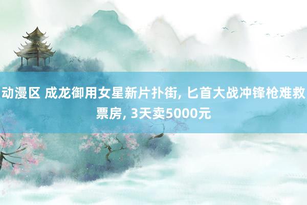 动漫区 成龙御用女星新片扑街， 匕首大战冲锋枪难救票房， 3天卖5000元