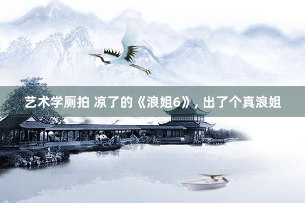 艺术学厕拍 凉了的《浪姐6》， 出了个真浪姐