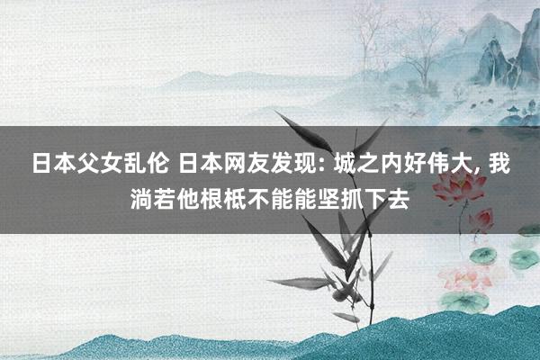 日本父女乱伦 日本网友发现: 城之内好伟大， 我淌若他根柢不能能坚抓下去