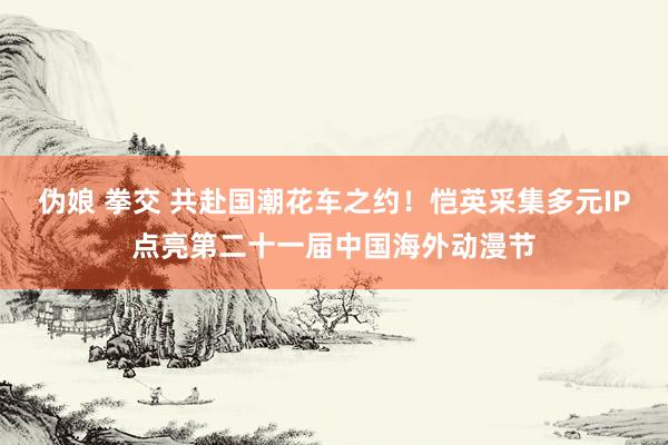 伪娘 拳交 共赴国潮花车之约！恺英采集多元IP点亮第二十一届中国海外动漫节