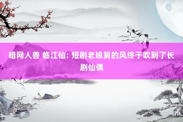暗网人兽 临江仙: 短剧老娘舅的风终于吹到了长剧仙偶