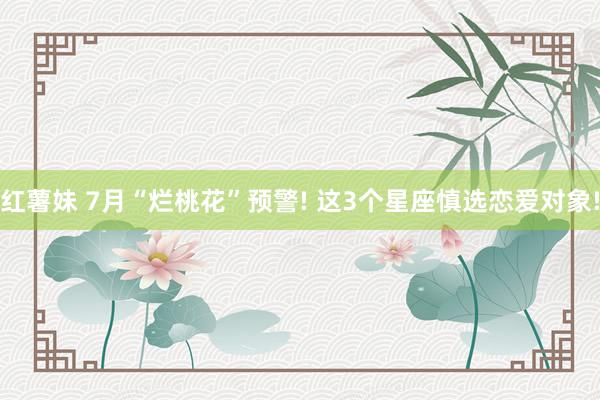 红薯妹 7月“烂桃花”预警! 这3个星座慎选恋爱对象!